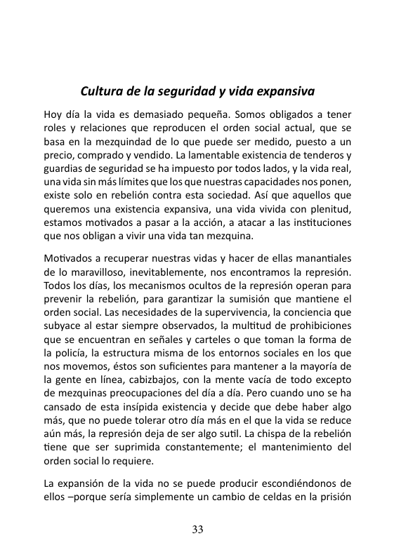 Cultura de la seguridad y vida expansiva Hoy dia la vida es demasiado pequefia. Somos obligados a tener roles y relaciones que reproducen el orden social actual, que se basa en la mezquindad de lo que puede ser medido, puesto a un precio, comprado y vendido. La lamentable existencia de tenderos y guardias de seguridad se ha impuesto por todos lados, y la vida real, unavida sin més limites que los que nuestras capacidades nos ponen, existe solo en rebelién contra esta sociedad. Asi que aquellos que queremos una existencia expansiva, una vida vivida con plenitud, estamos motivados a pasar a la accién, a atacar a las instituciones que nos obligan a vivir una vida tan mezquina. Motivados a recuperar nuestras vidas y hacer de ellas manantiales de lo maravilloso, inevitablemente, nos encontramos la represion. Todos los dias, los mecanismos ocultos de la represién operan para prevenir la rebelion, para garantizar la sumisin que mantiene el orden social. Las necesidades de la supervivencia, la conciencia que subyace al estar siempre observados, la multitud de prohibiciones que se encuentran en sefiales y carteles o que toman la forma de la policia, la estructura misma de los entornos sociales en los que nos movemos, éstos son suficientes para mantener a la mayoria de la gente en linea, cabizbajos, con la mente vacia de todo excepto de mezquinas preocupaciones del dia a dia. Pero cuando uno se ha cansado de esta insipida existencia y decide que debe haber algo més, que no puede tolerar otro dia mis en el que la vida se reduce aiin més, la represién deja de ser algo sutil. La chispa de la rebelion tiene que ser suprimida constantemente; el mantenimiento del orden social lo requiere. La expansion de la vida no se puede producir escondiéndonos de ellos ~porque serfa simplemente un cambio de celdas en la prision 33